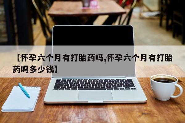 打胎药专卖微信联系方式亲测有效!【怀孕六个月有打胎药吗,怀孕六个月有打胎药吗多少钱】