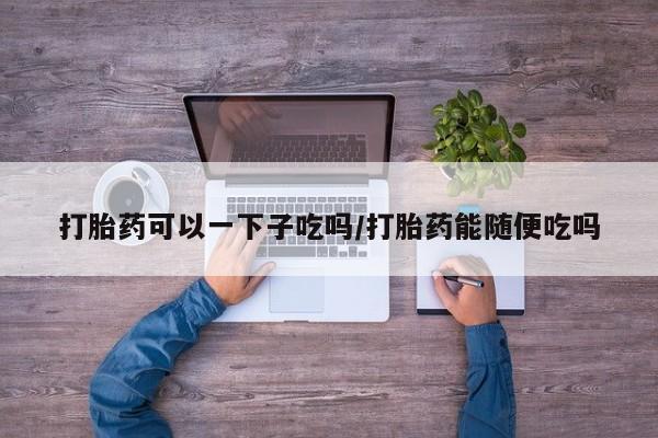 打胎药专卖微信联系方式亲测有效!打胎药可以一下子吃吗/打胎药能随便吃吗