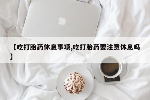 打胎药专卖微信联系方式亲测有效!【吃打胎药休息事项,吃打胎药要注意休息吗】