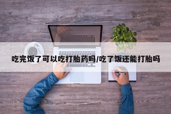 打胎药专卖微信联系方式亲测有效!吃完饭了可以吃打胎药吗/吃了饭还能打胎吗