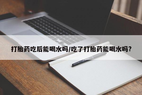 打胎药专卖微信联系方式亲测有效!打胎药吃后能喝水吗/吃了打胎药能喝水吗?