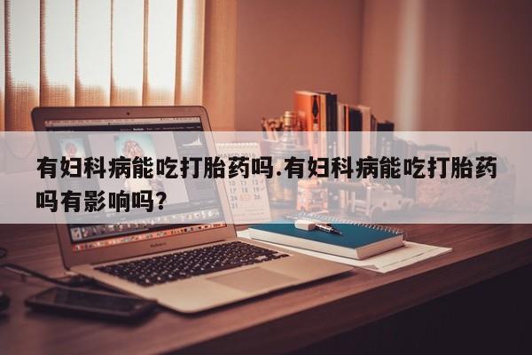 打胎药专卖微信联系方式亲测有效!有妇科病能吃打胎药吗.有妇科病能吃打胎药吗有影响吗？