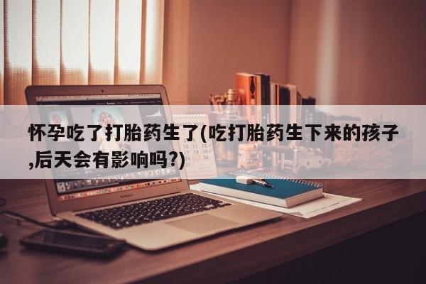 打胎药专卖微信联系方式亲测有效!怀孕吃了打胎药生了(吃打胎药生下来的孩子,后天会有影响吗?)