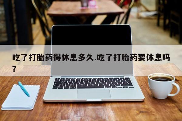 打胎药专卖微信联系方式亲测有效!吃了打胎药得休息多久.吃了打胎药要休息吗？