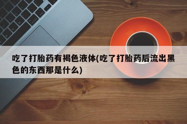 打胎药专卖微信联系方式亲测有效!吃了打胎药有褐色液体(吃了打胎药后流出黑色的东西那是什么)