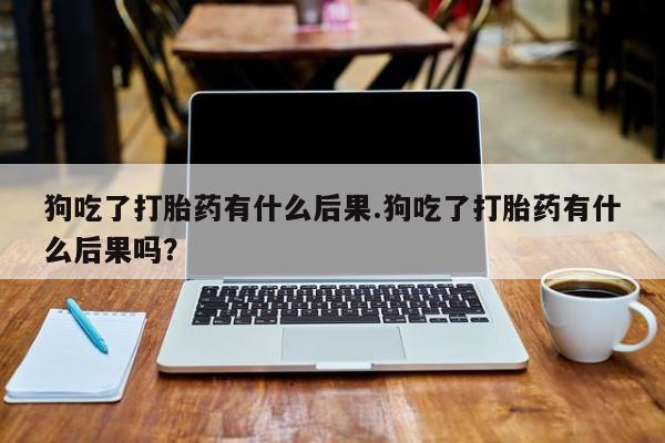 打胎药专卖微信联系方式亲测有效!狗吃了打胎药有什么后果.狗吃了打胎药有什么后果吗？
