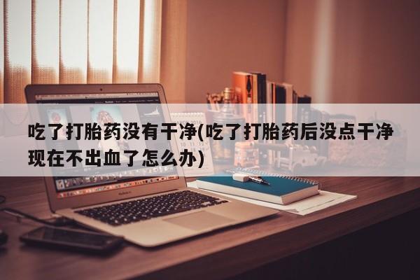 打胎药专卖微信联系方式亲测有效!吃了打胎药没有干净(吃了打胎药后没点干净现在不出血了怎么办)