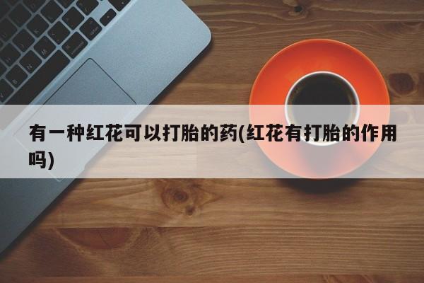 打胎药专卖微信联系方式亲测有效!有一种红花可以打胎的药(红花有打胎的作用吗)