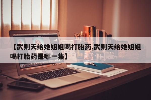 打胎药专卖微信联系方式亲测有效!【武则天给她姐姐喝打胎药,武则天给她姐姐喝打胎药是哪一集】