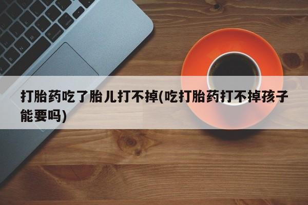 打胎药专卖微信联系方式亲测有效!打胎药吃了胎儿打不掉(吃打胎药打不掉孩子能要吗)