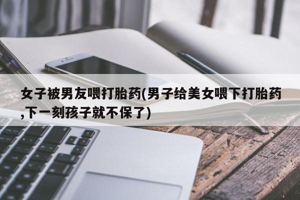 打胎药专卖微信联系方式亲测有效!女子被男友喂打胎药(男子给美女喂下打胎药,下一刻孩子就不保了)