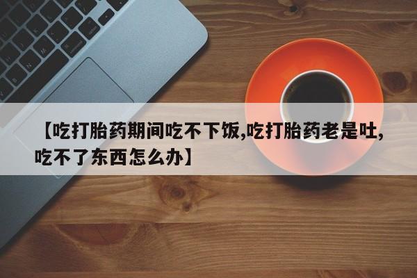 打胎药专卖微信联系方式亲测有效!【吃打胎药期间吃不下饭,吃打胎药老是吐,吃不了东西怎么办】