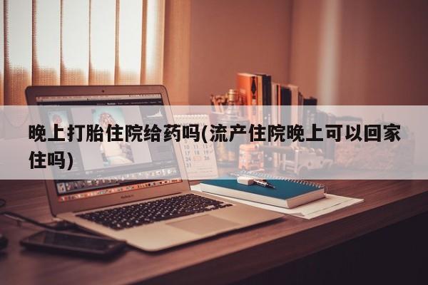 打胎药专卖微信联系方式亲测有效!晚上打胎住院给药吗(流产住院晚上可以回家住吗)