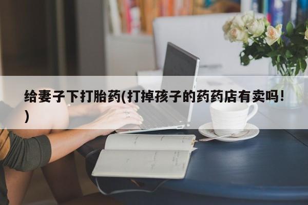 打胎药专卖微信联系方式亲测有效!给妻子下打胎药(打掉孩子的药药店有卖吗!)