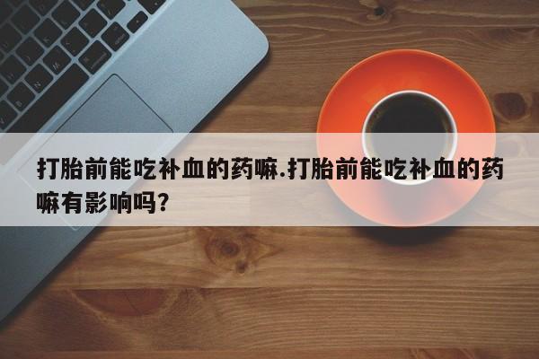 打胎药专卖微信联系方式亲测有效!打胎前能吃补血的药嘛.打胎前能吃补血的药嘛有影响吗？