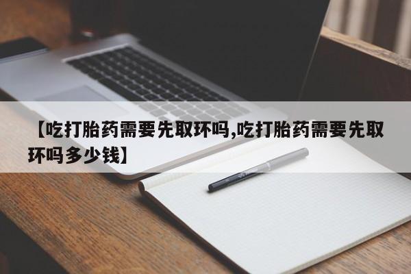 打胎药专卖微信联系方式亲测有效!【吃打胎药需要先取环吗,吃打胎药需要先取环吗多少钱】