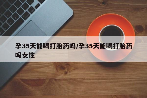 打胎药专卖微信联系方式亲测有效!孕35天能喝打胎药吗/孕35天能喝打胎药吗女性