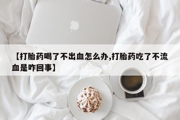 打胎药专卖微信联系方式亲测有效!【打胎药喝了不出血怎么办,打胎药吃了不流血是咋回事】