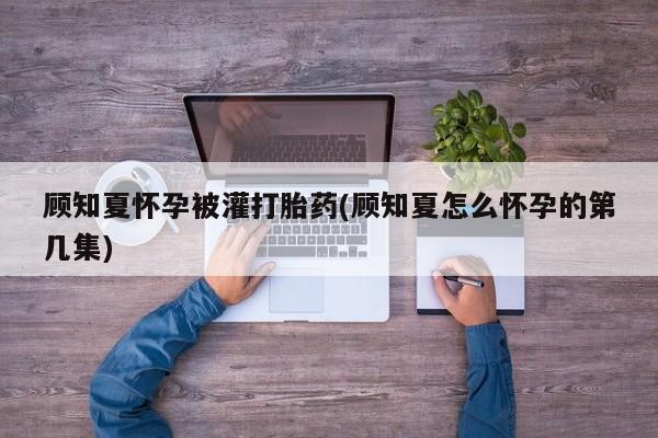 打胎药专卖微信联系方式亲测有效!顾知夏怀孕被灌打胎药(顾知夏怎么怀孕的第几集)
