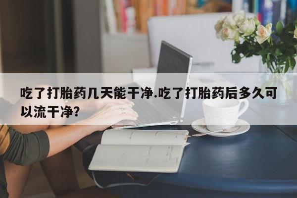 打胎药专卖微信联系方式亲测有效!吃了打胎药几天能干净.吃了打胎药后多久可以流干净？