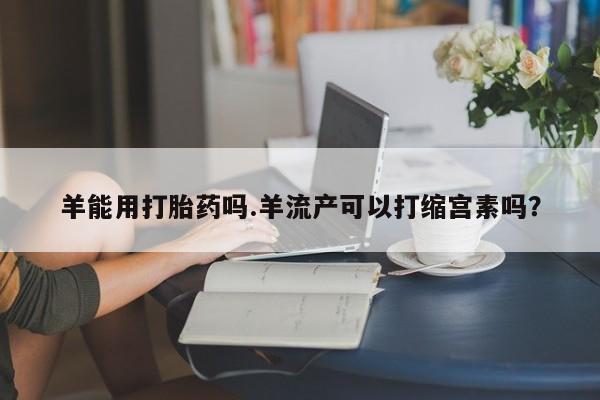打胎药专卖微信联系方式亲测有效!羊能用打胎药吗.羊流产可以打缩宫素吗？