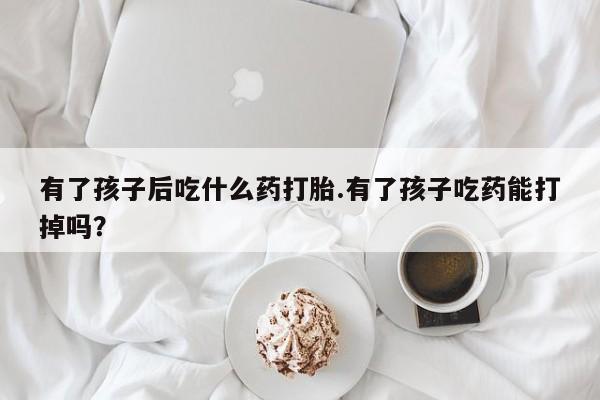 打胎药专卖微信联系方式亲测有效!有了孩子后吃什么药打胎.有了孩子吃药能打掉吗？
