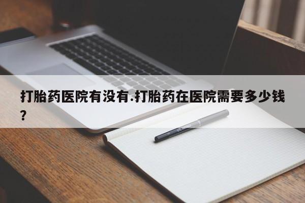 打胎药专卖微信联系方式亲测有效!打胎药医院有没有.打胎药在医院需要多少钱？