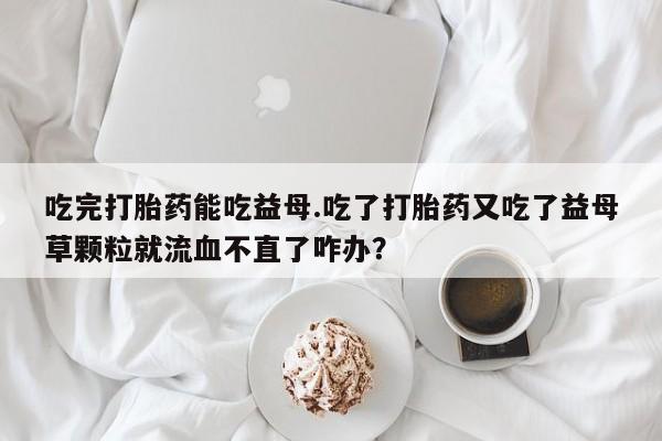 打胎药专卖微信联系方式亲测有效!吃完打胎药能吃益母.吃了打胎药又吃了益母草颗粒就流血不直了咋办？