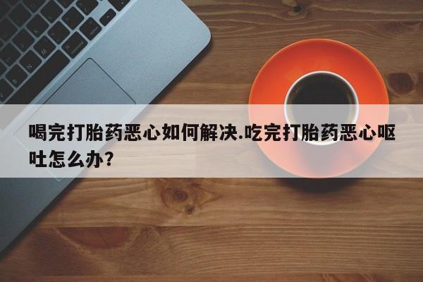 打胎药专卖微信联系方式亲测有效!喝完打胎药恶心如何解决.吃完打胎药恶心呕吐怎么办？