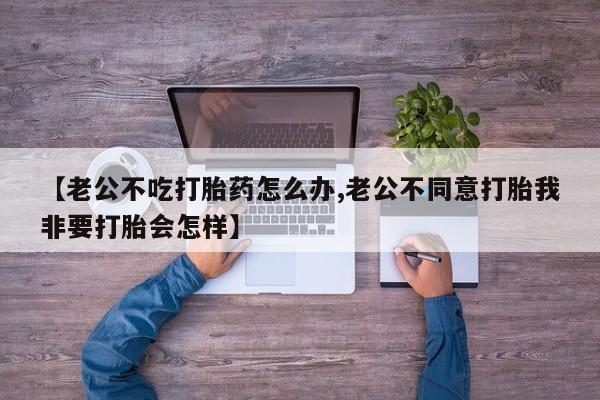 打胎药专卖微信联系方式亲测有效!【老公不吃打胎药怎么办,老公不同意打胎我非要打胎会怎样】