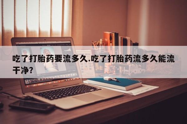 打胎药专卖微信联系方式亲测有效!吃了打胎药要流多久.吃了打胎药流多久能流干净？