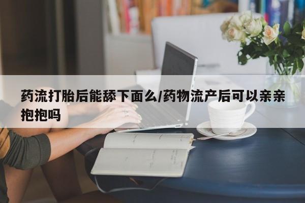 打胎药专卖微信联系方式亲测有效!药流打胎后能舔下面么/药物流产后可以亲亲抱抱吗