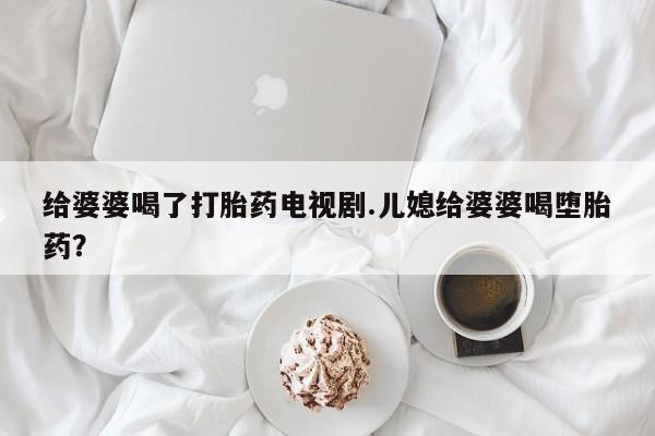打胎药专卖微信联系方式亲测有效!给婆婆喝了打胎药电视剧.儿媳给婆婆喝堕胎药？