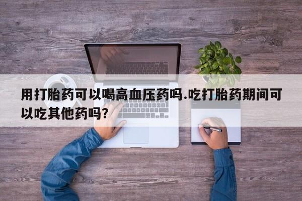 打胎药专卖微信联系方式亲测有效!用打胎药可以喝高血压药吗.吃打胎药期间可以吃其他药吗？