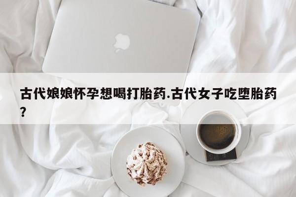 打胎药专卖微信联系方式亲测有效!古代娘娘怀孕想喝打胎药.古代女子吃堕胎药？