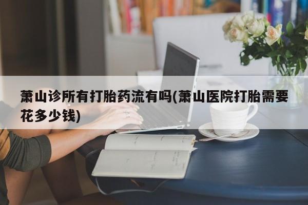 打胎药专卖微信联系方式亲测有效!萧山诊所有打胎药流有吗(萧山医院打胎需要花多少钱)