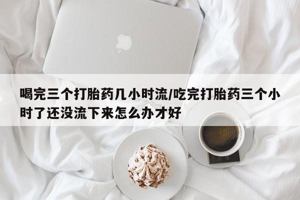 打胎药专卖微信联系方式亲测有效!喝完三个打胎药几小时流/吃完打胎药三个小时了还没流下来怎么办才好