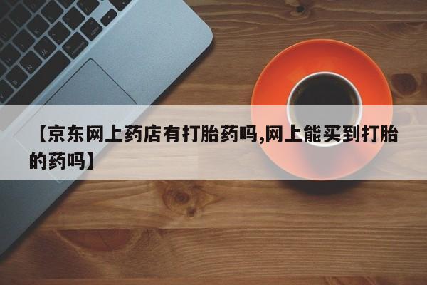 打胎药专卖微信联系方式亲测有效!【京东网上药店有打胎药吗,网上能买到打胎的药吗】