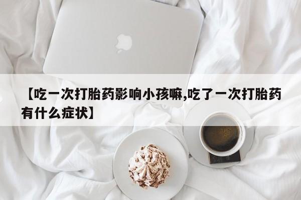 打胎药专卖微信联系方式亲测有效!【吃一次打胎药影响小孩嘛,吃了一次打胎药有什么症状】