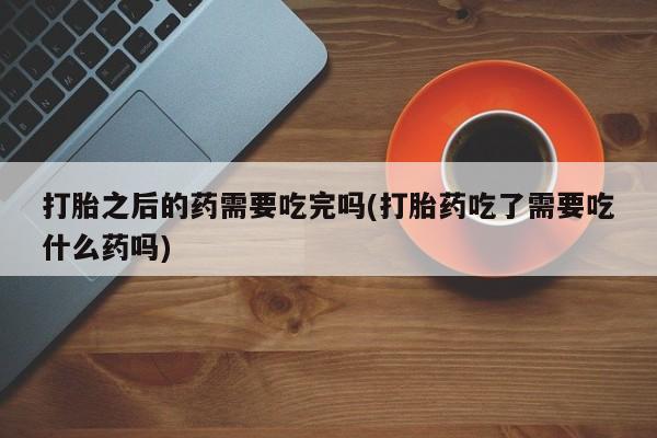 打胎药专卖微信联系方式亲测有效!打胎之后的药需要吃完吗(打胎药吃了需要吃什么药吗)