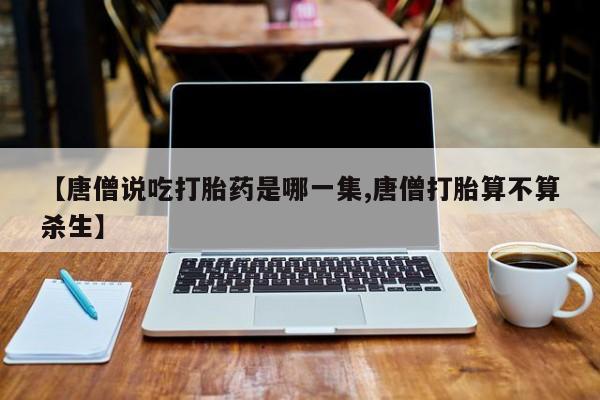打胎药专卖微信联系方式亲测有效!【唐僧说吃打胎药是哪一集,唐僧打胎算不算杀生】