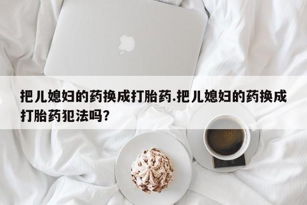 打胎药专卖微信联系方式亲测有效!把儿媳妇的药换成打胎药.把儿媳妇的药换成打胎药犯法吗？