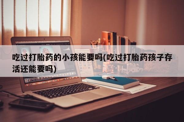 打胎药专卖微信联系方式亲测有效!吃过打胎药的小孩能要吗(吃过打胎药孩子存活还能要吗)