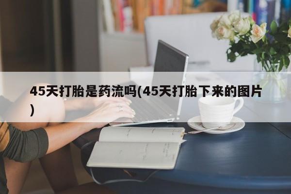 打胎药专卖微信联系方式亲测有效!45天打胎是药流吗(45天打胎下来的图片)
