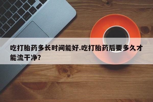 打胎药专卖微信联系方式亲测有效!吃打胎药多长时间能好.吃打胎药后要多久才能流干净?