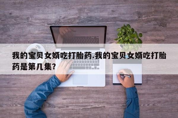 打胎药专卖微信联系方式亲测有效!我的宝贝女婿吃打胎药.我的宝贝女婿吃打胎药是第几集?