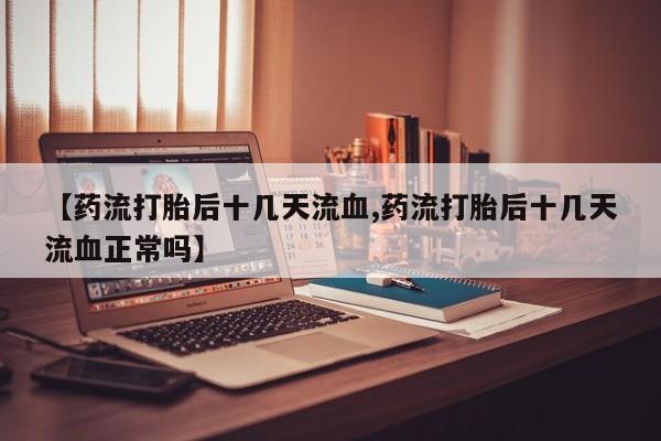 打胎药专卖微信联系方式亲测有效!【药流打胎后十几天流血,药流打胎后十几天流血正常吗】