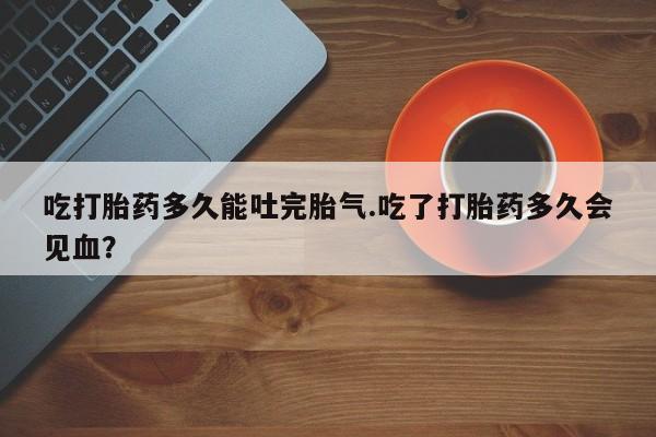 打胎药专卖微信联系方式亲测有效!吃打胎药多久能吐完胎气.吃了打胎药多久会见血？