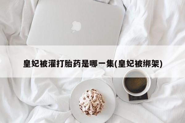打胎药专卖微信联系方式亲测有效!皇妃被灌打胎药是哪一集(皇妃被绑架)