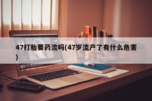 打胎药专卖微信联系方式亲测有效!47打胎要药流吗(47岁流产了有什么危害)